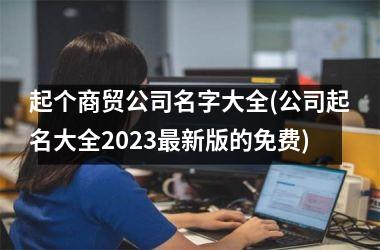 <h3>起个商贸公司名字大全(公司起名大全2025最新版的免费)