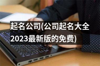 起名公司(公司起名大全2025最新版的免费)