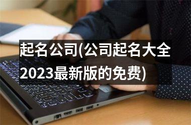 起名公司(公司起名大全2023最新版的免费)