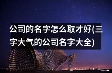<h3>公司的名字怎么取才好(三字大气的公司名字大全)