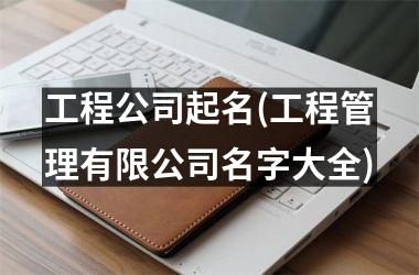 工程公司起名(工程管理有限公司名字大全)