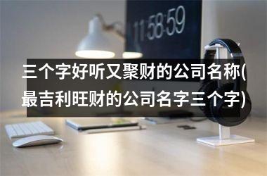 <h3>三个字好听又聚财的公司名称(最吉利旺财的公司名字三个字)