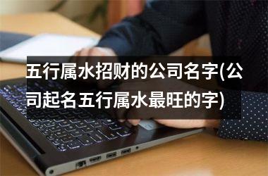 五行属水招财的公司名字(公司起名五行属水最旺的字)