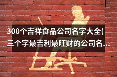 <h3>300个吉祥食品公司名字大全(三个字最吉利最旺财的公司名)