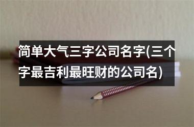 <h3>简单大气三字公司名字(三个字最吉利最旺财的公司名)