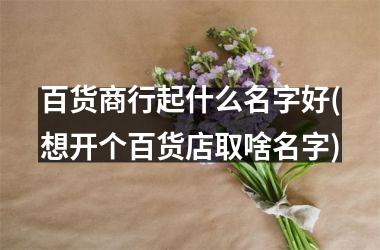 百货商行起什么名字好(想开个百货店取啥名字)