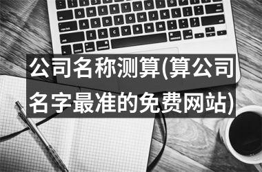 <h3>公司名称测算(算公司名字最准的免费网站)