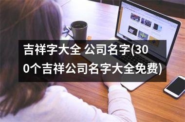 <h3>吉祥字大全 公司名字(300个吉祥公司名字大全免费)