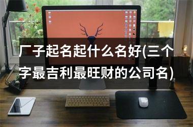 <h3>厂子起名起什么名好(三个字最吉利最旺财的公司名)