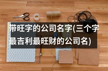 <h3>带旺字的公司名字(三个字最吉利最旺财的公司名)