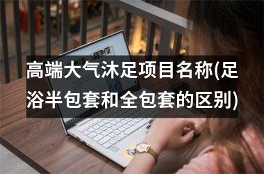 高端大气沐足项目名称(足浴半包套和全包套的区别)