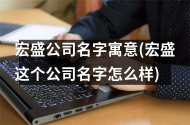 <h3>宏盛公司名字寓意(宏盛这个公司名字怎么样)