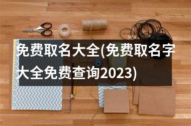 <h3>免费取名大全(免费取名字大全免费查询2025)