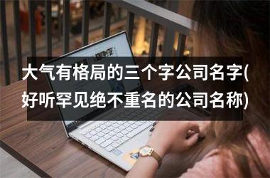 <h3>大气有格局的三个字公司名字(好听罕见绝不重名的公司名称)