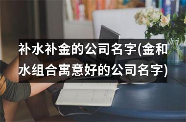 补水补金的公司名字(金和水组合寓意好的公司名字)