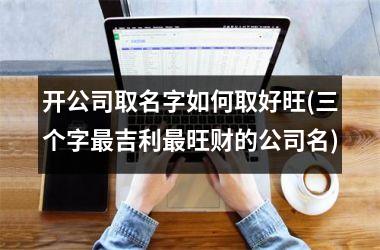 <h3>开公司取名字如何取好旺(三个字最吉利最旺财的公司名)