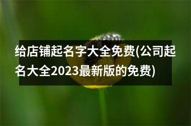 <h3>给店铺起名字大全免费(公司起名大全2025最新版的免费)