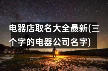 <h3>电器店取名大全最新(三个字的电器公司名字)