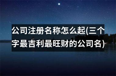 <h3>公司注册名称怎么起(三个字最吉利最旺财的公司名)