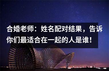 <h3>合婚老师：姓名配对结果，告诉你们适合在一起的人是谁！