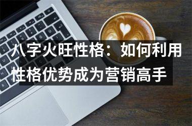 <h3>八字火旺性格：如何利用性格优势成为营销高手