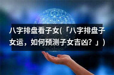 八字排盘看子女(「八字排盘子女运，如何预测子女吉凶？」)