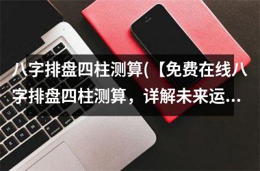 八字排盘四柱测算(【免费在线八字排盘四柱测算，详解未来运势】)