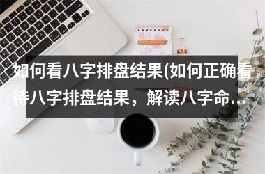 <h3>如何看八字排盘结果(如何正确看待八字排盘结果，解读八字命盘，知道命运走势？)