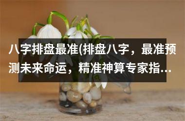 <h3>八字排盘最准(排盘八字，最准预测未来命运，精准神算专家指点迷津，预知人生高低起落！)