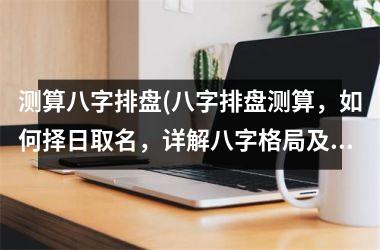 <h3>测算八字排盘(八字排盘测算，如何择日取名，详解八字格局及五行缺失！)