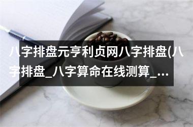 <h3>八字排盘元亨利贞网八字排盘(八字排盘_八字算命在线测算_八字命理分析报告-元亨利贞网)