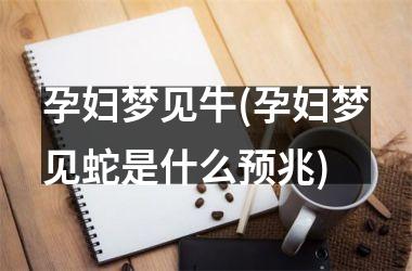 <h3>孕妇梦见牛(孕妇梦见蛇是什么预兆)