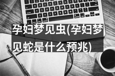孕妇梦见虫(孕妇梦见蛇是什么预兆)
