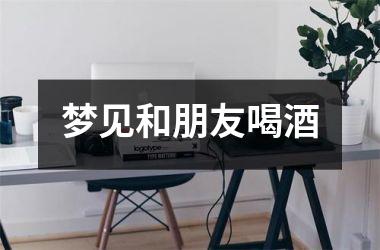 <h3>梦见和朋友喝酒