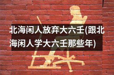 <h3>北海闲人放弃大六壬(跟北海闲人学大六壬那些年)
