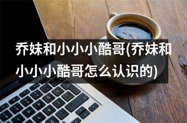<h3>乔妹和小小小酷哥(乔妹和小小小酷哥怎么认识的)