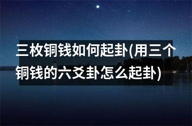 三枚铜钱如何起卦(用三个铜钱的六爻卦怎么起卦)