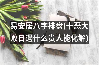 <h3>易安居八字排盘(十恶大败日遇什么贵人能化解)