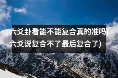 <h3>六爻卦看能不能复合真的准吗(六爻说复合不了最后复合了)