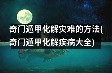 <h3>奇门遁甲化解灾难的方法(奇门遁甲化解疾病大全)