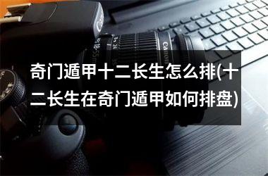 奇门遁甲十二长生怎么排(十二长生在奇门遁甲如何排盘)