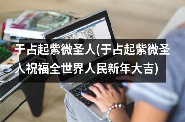 <h3>于占起紫微圣人(于占起紫微圣人祝福全世界人民新年大吉)