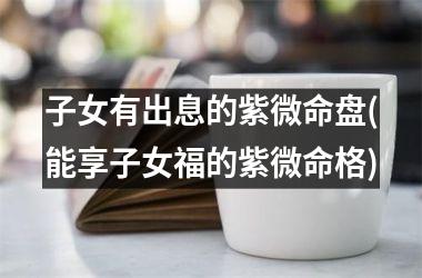 <h3>子女有出息的紫微命盘(能享子女福的紫微命格)