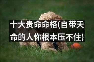 <h3>十大贵命命格(自带天命的人你根本压不住)