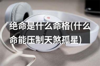 绝命是什么命格(什么命能压制天煞孤星)