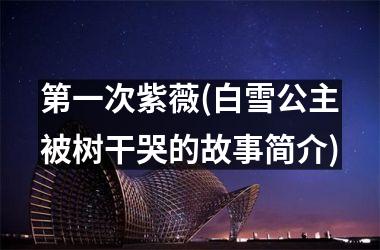 <h3>第一次紫薇(白雪公主被树干哭的故事简介)
