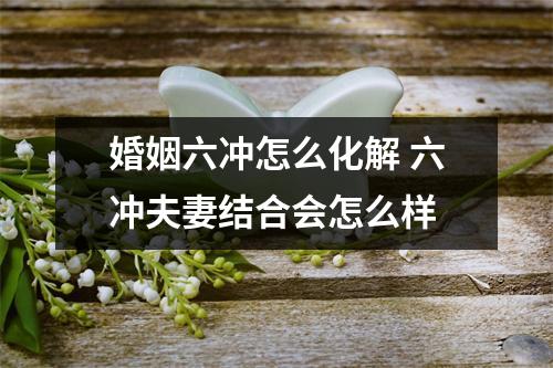 婚姻六冲怎么化解六冲夫妻结合会怎么样
