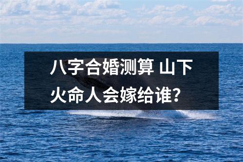 <h3>八字合婚测算山下火命人会嫁给谁？