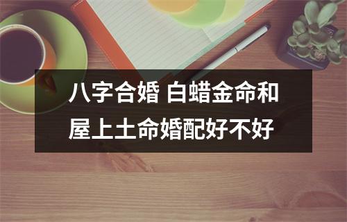 <h3>八字合婚白蜡金命和屋上土命婚配好不好