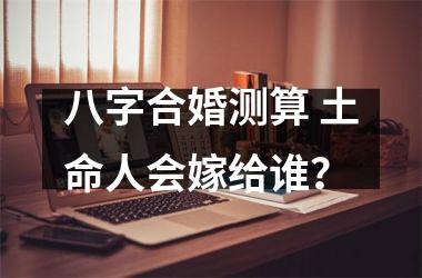 <h3>八字合婚测算 土命人会嫁给谁？